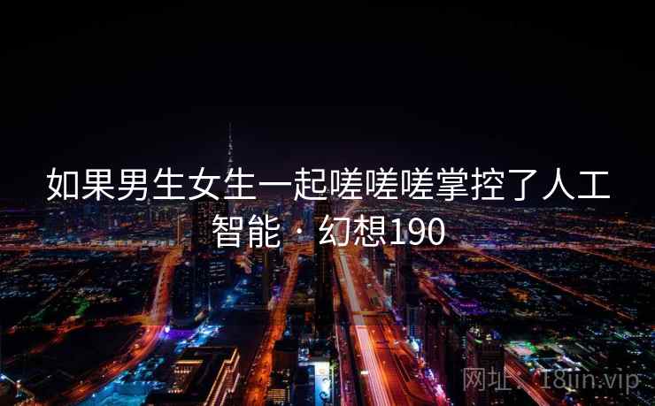 如果男生女生一起嗟嗟嗟掌控了人工智能 · 幻想190 如果男生女生一起嗟嗟嗟掌控了人工智能 · 幻想190