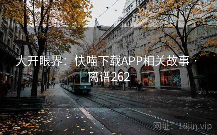 大开眼界:快喵下载APP相关故事 · 离谱262 大开眼界:快喵下载APP相关故事 · 离谱262