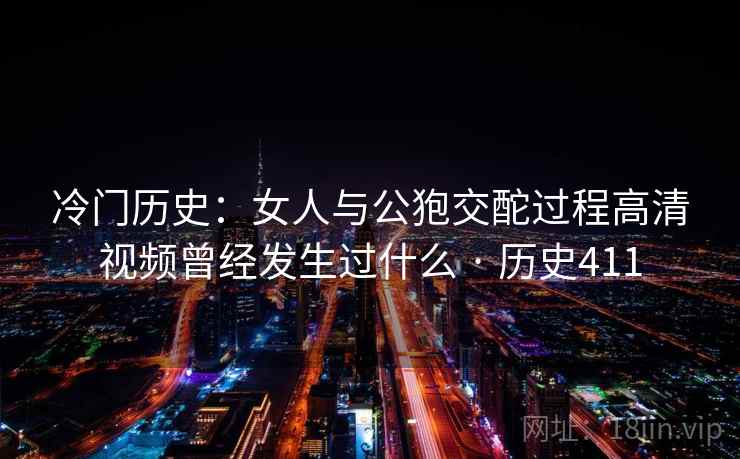 冷门历史:女人与公狍交酡过程高清视频曾经发生过什么 · 历史411 冷门历史:女人与公狍交酡过程高清视频曾经发生过什么 · 历史411