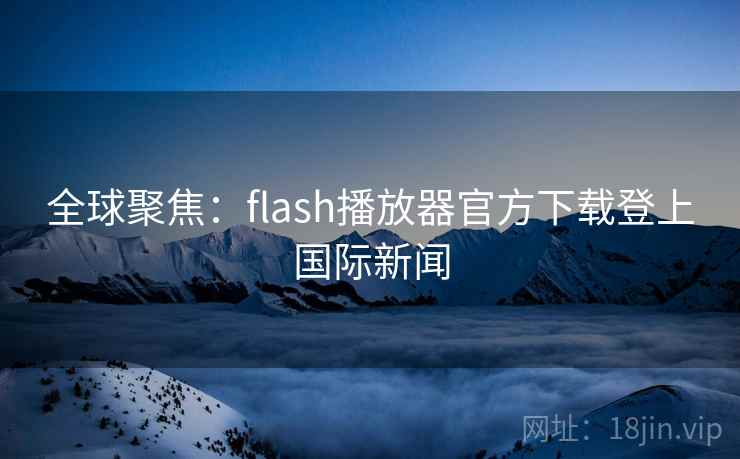 全球聚焦：flash播放器官方下载登上国际新闻