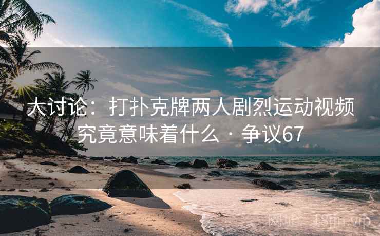大讨论：打扑克牌两人剧烈运动视频究竟意味着什么 · 争议67