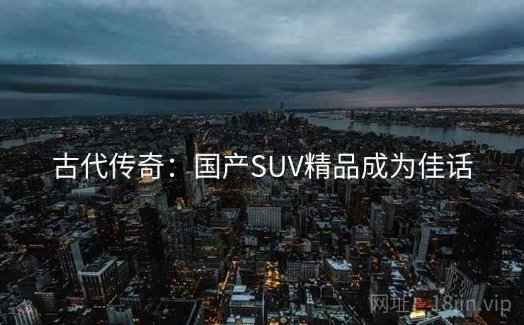 古代传奇:国产SUV精品成为佳话 古代传奇:国产SUV精品成为佳话