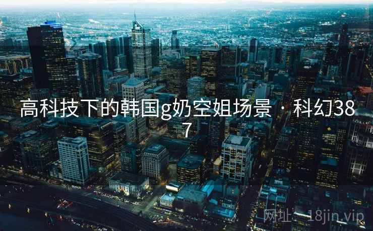 高科技下的韩国g奶空姐场景 · 科幻387