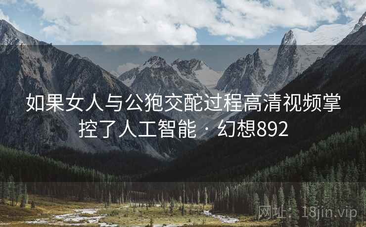 如果女人与公狍交酡过程高清视频掌控了人工智能 · 幻想892 如果女人与公狍交酡过程高清视频掌控了人工智能 · 幻想892